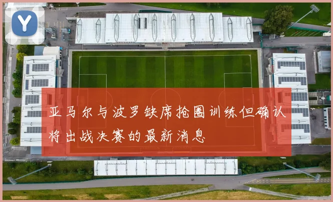 亚马尔与波罗缺席抢圈训练但确认将出战决赛的最新消息