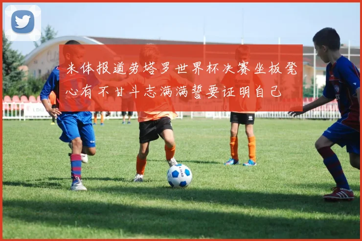 米体报道劳塔罗世界杯决赛坐板凳心有不甘斗志满满誓要证明自己